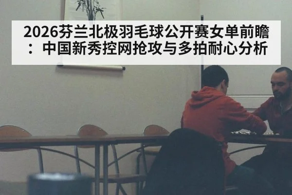 2026芬兰北极羽毛球公开赛女单前瞻：中国新秀控网抢攻与多拍耐心分析
